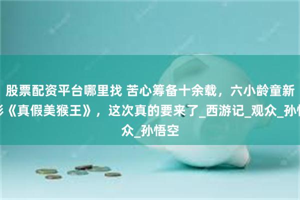 股票配资平台哪里找 苦心筹备十余载，六小龄童新电影《真假美猴王》，这次真的要来了_西游记_观众_孙悟空