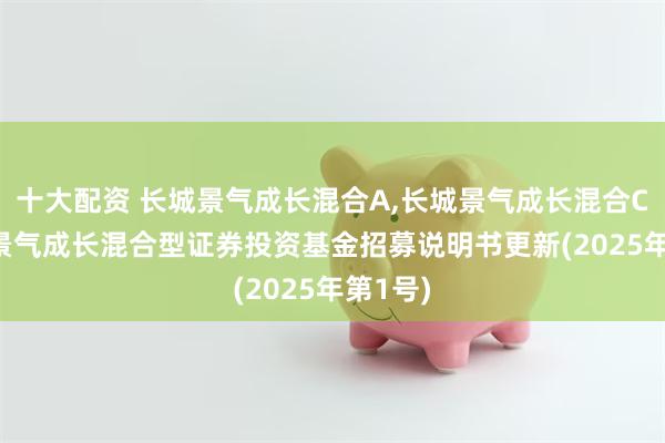 十大配资 长城景气成长混合A,长城景气成长混合C: 长城景气成长混合型证券投资基金招募说明书更新(2025年第1号)