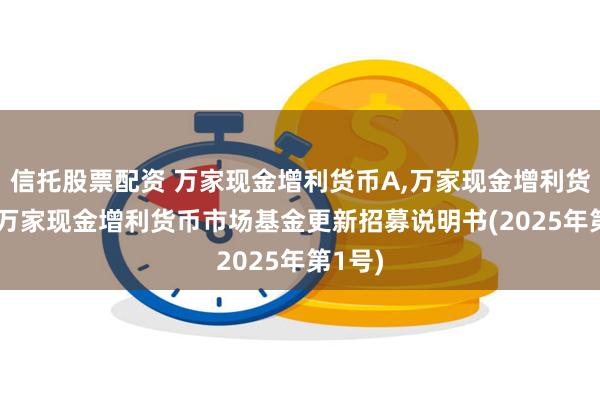 信托股票配资 万家现金增利货币A,万家现金增利货币B: 万家现金增利货币市场基金更新招募说明书(2025年第1号)