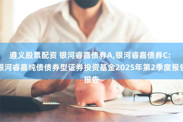 遵义股票配资 银河睿嘉债券A,银河睿嘉债券C: 银河睿嘉纯债债券型证券投资基金2025年第2季度报告