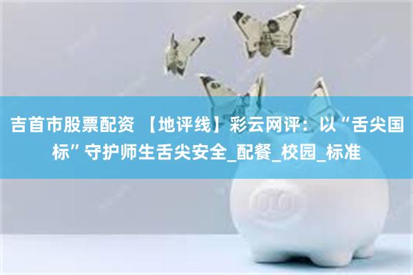 吉首市股票配资 【地评线】彩云网评：以“舌尖国标”守护师生舌尖安全_配餐_校园_标准