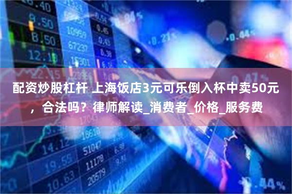 配资炒股杠杆 上海饭店3元可乐倒入杯中卖50元，合法吗？律师解读_消费者_价格_服务费
