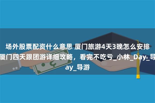 场外股票配资什么意思 厦门旅游4天3晚怎么安排？厦门四天跟团游详细攻略，看完不吃亏_小林_Day_导游