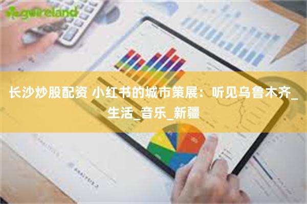 长沙炒股配资 小红书的城市策展：听见乌鲁木齐_生活_音乐_新疆