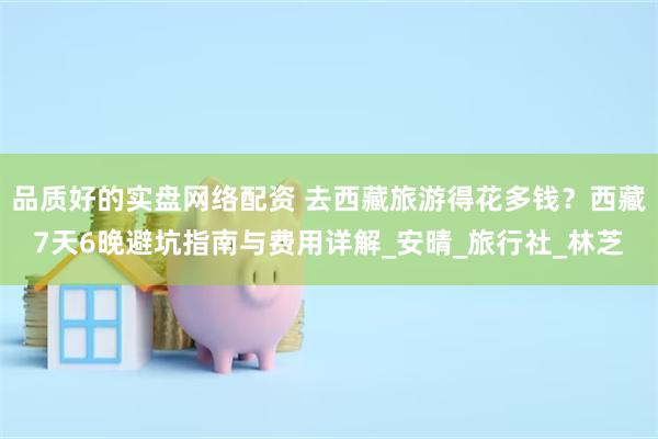 品质好的实盘网络配资 去西藏旅游得花多钱？西藏7天6晚避坑指南与费用详解_安晴_旅行社_林芝
