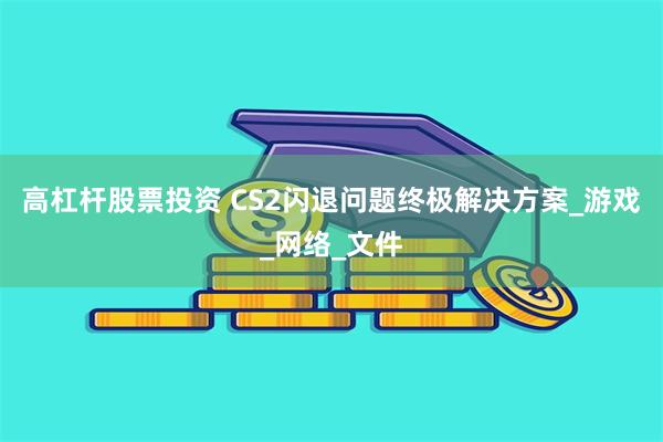 高杠杆股票投资 CS2闪退问题终极解决方案_游戏_网络_文件