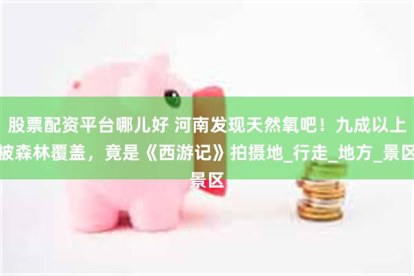 股票配资平台哪儿好 河南发现天然氧吧！九成以上被森林覆盖，竟是《西游记》拍摄地_行走_地方_景区