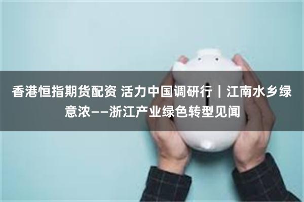 香港恒指期货配资 活力中国调研行｜江南水乡绿意浓——浙江产业绿色转型见闻