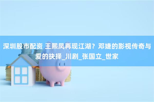 深圳股市配资 王熙凤再现江湖？邓婕的影视传奇与爱的抉择_川剧_张国立_世家