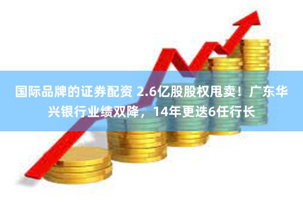 国际品牌的证券配资 2.6亿股股权甩卖！广东华兴银行业绩双降，14年更迭6任行长