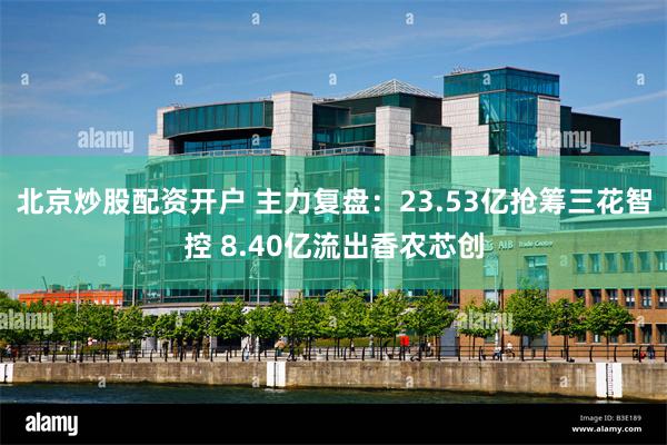 北京炒股配资开户 主力复盘：23.53亿抢筹三花智控 8.40亿流出香农芯创