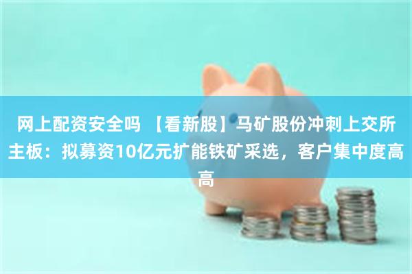 网上配资安全吗 【看新股】马矿股份冲刺上交所主板：拟募资10亿元扩能铁矿采选，客户集中度高